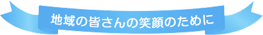 地域の皆さんの笑顔のために