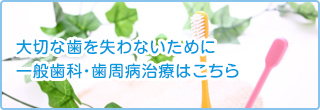 大切な歯を失わないために 一般歯科・歯周病治療はこちら